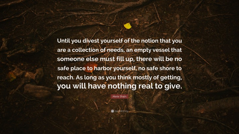 Merle Shain Quote: “Until you divest yourself of the notion that you are a collection of needs, an empty vessel that someone else must fill up, there will be no safe place to harbor yourself, no safe shore to reach. As long as you think mostly of getting, you will have nothing real to give.”