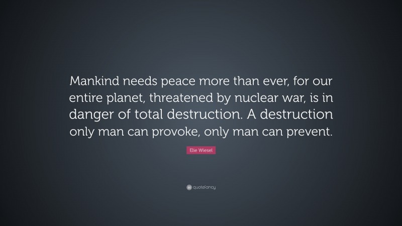 Elie Wiesel Quote: “Mankind needs peace more than ever, for our entire planet, threatened by nuclear war, is in danger of total destruction. A destruction only man can provoke, only man can prevent.”