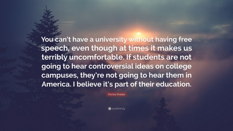 Donna Shalala Quote: “You can’t have a university without having free speech, even though at times it makes us terribly uncomfortable. If students are not going to hear controversial ideas on college campuses, they’re not going to hear them in America. I believe it’s part of their education.”