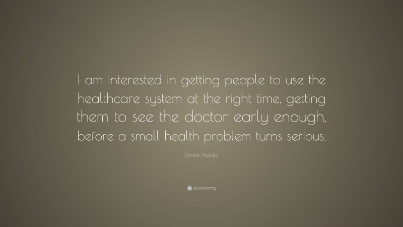 Donna Shalala Quote: “I am interested in getting people to use the healthcare system at the right time, getting them to see the doctor early enough, before a small health problem turns serious.”