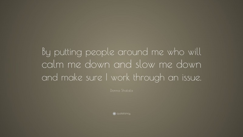 Donna Shalala Quote: “By putting people around me who will calm me down and slow me down and make sure I work through an issue.”