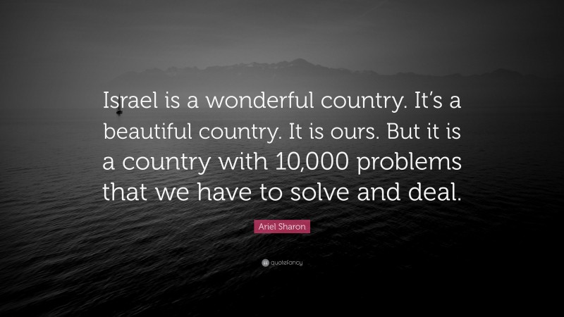 Ariel Sharon Quote: “Israel is a wonderful country. It’s a beautiful country. It is ours. But it is a country with 10,000 problems that we have to solve and deal.”