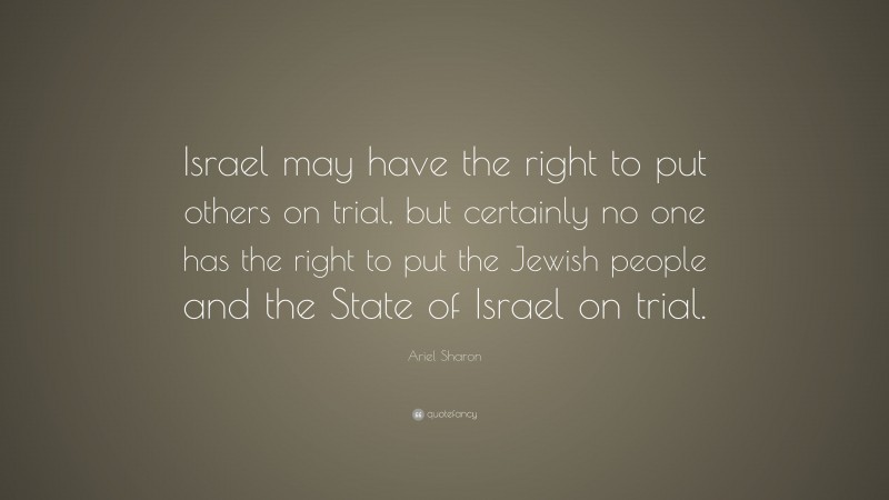 Ariel Sharon Quote: “Israel may have the right to put others on trial, but certainly no one has the right to put the Jewish people and the State of Israel on trial.”