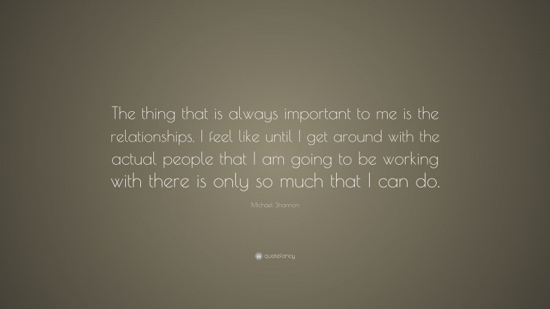 Michael Shannon Quote: “The thing that is always important to me is the relationships. I feel like until I get around with the actual people that I am going to be working with there is only so much that I can do.”