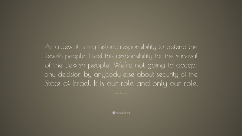 Ariel Sharon Quote: “As a Jew, it is my historic responsibility to defend the Jewish people. I feel this responsibility for the survival of the Jewish people. We’re not going to accept any decision by anybody else about security of the State of Israel. It is our role and only our role.”