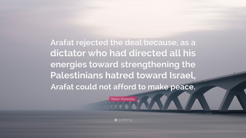 Natan Sharansky Quote: “Arafat rejected the deal because, as a dictator who had directed all his energies toward strengthening the Palestinians hatred toward Israel, Arafat could not afford to make peace.”