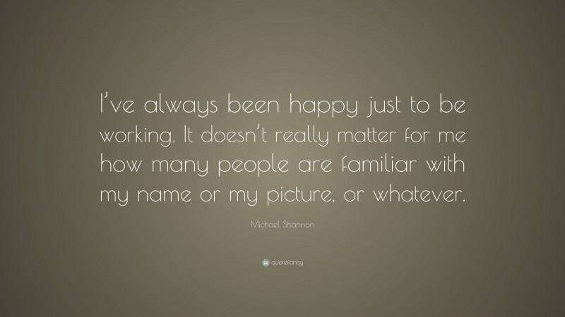 Michael Shannon Quote: “I’ve always been happy just to be working. It doesn’t really matter for me how many people are familiar with my name or my picture, or whatever.”