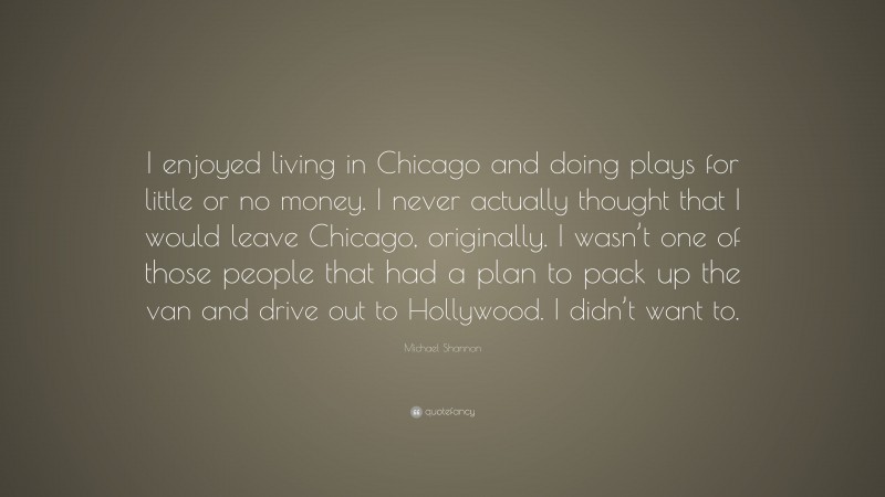Michael Shannon Quote: “I enjoyed living in Chicago and doing plays for little or no money. I never actually thought that I would leave Chicago, originally. I wasn’t one of those people that had a plan to pack up the van and drive out to Hollywood. I didn’t want to.”