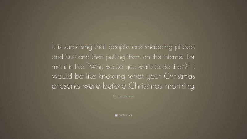 Michael Shannon Quote: “It is surprising that people are snapping photos and stuff and then putting them on the internet. For me, it is like, “Why would you want to do that?” It would be like knowing what your Christmas presents were before Christmas morning.”