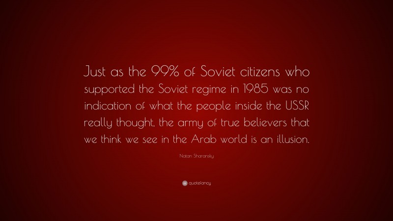 Natan Sharansky Quote: “Just as the 99% of Soviet citizens who supported the Soviet regime in 1985 was no indication of what the people inside the USSR really thought, the army of true believers that we think we see in the Arab world is an illusion.”