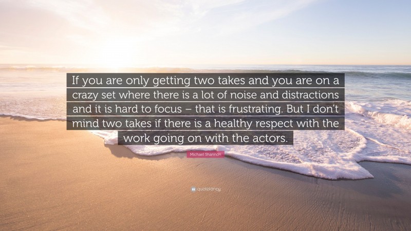Michael Shannon Quote: “If you are only getting two takes and you are on a crazy set where there is a lot of noise and distractions and it is hard to focus – that is frustrating. But I don’t mind two takes if there is a healthy respect with the work going on with the actors.”