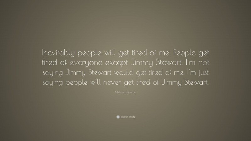 Michael Shannon Quote: “Inevitably people will get tired of me. People get tired of everyone except Jimmy Stewart. I’m not saying Jimmy Stewart would get tired of me, I’m just saying people will never get tired of Jimmy Stewart.”