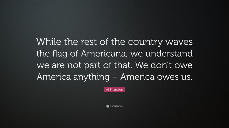 Al Sharpton Quote: “While the rest of the country waves the flag of Americana, we understand we are not part of that. We don’t owe America anything – America owes us.”