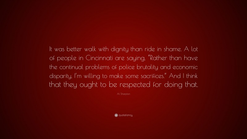 Al Sharpton Quote: “It was better walk with dignity than ride in shame. A lot of people in Cincinnati are saying, “Rather than have the continual problems of police brutality and economic disparity, I’m willing to make some sacrifices.” And I think that they ought to be respected for doing that.”