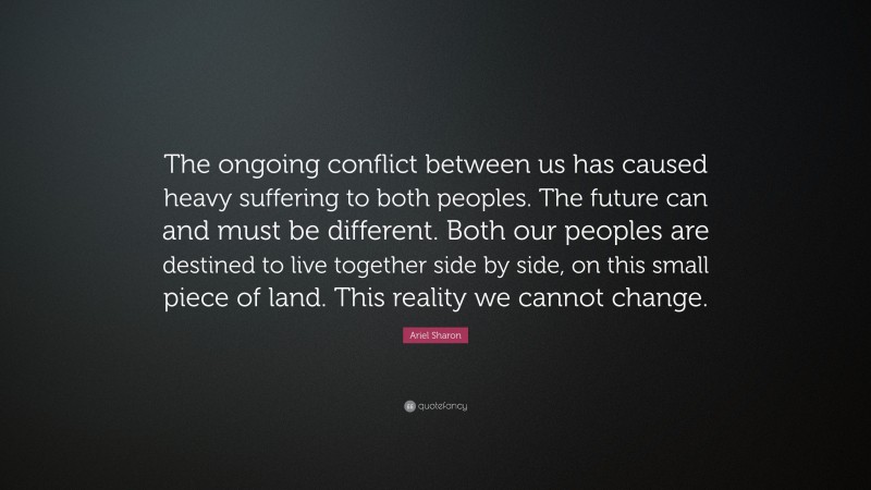 Ariel Sharon Quote: “The ongoing conflict between us has caused heavy suffering to both peoples. The future can and must be different. Both our peoples are destined to live together side by side, on this small piece of land. This reality we cannot change.”