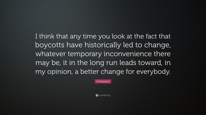 Al Sharpton Quote: “I think that any time you look at the fact that boycotts have historically led to change, whatever temporary inconvenience there may be, it in the long run leads toward, in my opinion, a better change for everybody.”