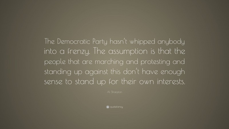 Al Sharpton Quote: “The Democratic Party hasn’t whipped anybody into a frenzy. The assumption is that the people that are marching and protesting and standing up against this don’t have enough sense to stand up for their own interests.”