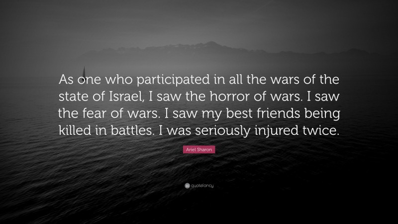 Ariel Sharon Quote: “As one who participated in all the wars of the state of Israel, I saw the horror of wars. I saw the fear of wars. I saw my best friends being killed in battles. I was seriously injured twice.”