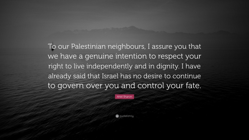 Ariel Sharon Quote: “To our Palestinian neighbours, I assure you that we have a genuine intention to respect your right to live independently and in dignity. I have already said that Israel has no desire to continue to govern over you and control your fate.”