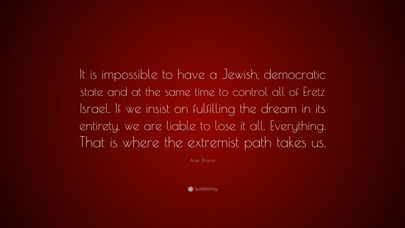 Ariel Sharon Quote: “It is impossible to have a Jewish, democratic state and at the same time to control all of Eretz Israel. If we insist on fulfilling the dream in its entirety, we are liable to lose it all. Everything. That is where the extremist path takes us.”