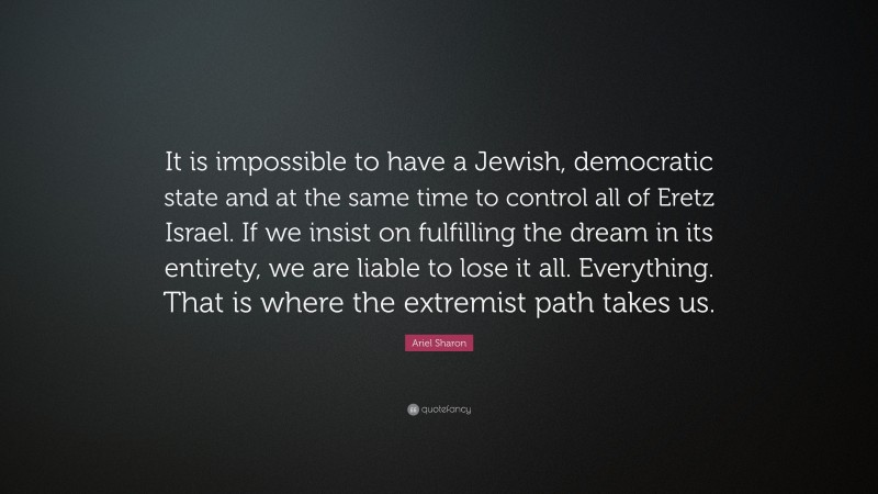 Ariel Sharon Quote: “It is impossible to have a Jewish, democratic state and at the same time to control all of Eretz Israel. If we insist on fulfilling the dream in its entirety, we are liable to lose it all. Everything. That is where the extremist path takes us.”