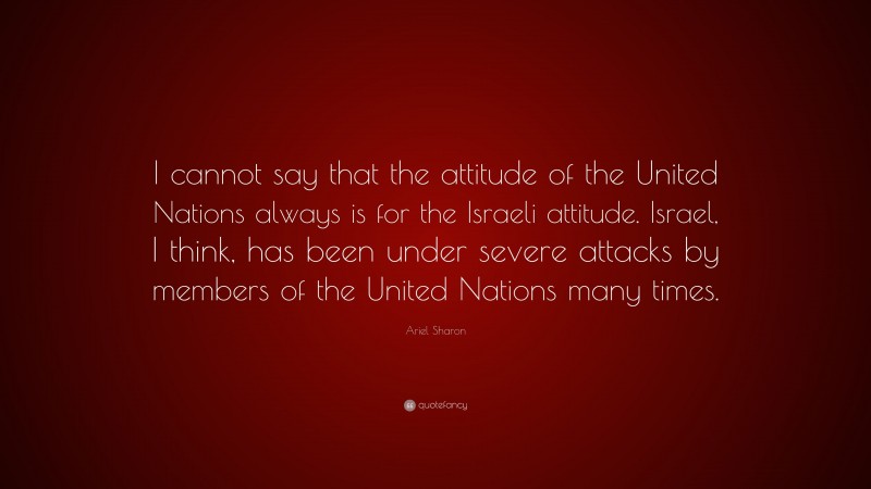 Ariel Sharon Quote: “I cannot say that the attitude of the United Nations always is for the Israeli attitude. Israel, I think, has been under severe attacks by members of the United Nations many times.”