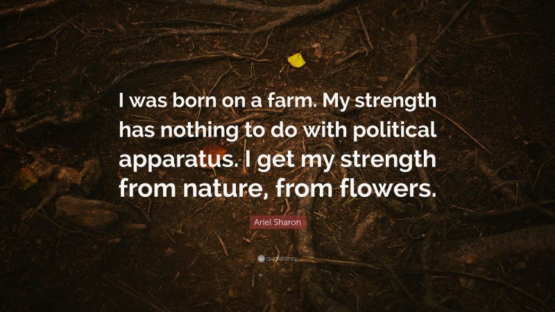 Ariel Sharon Quote: “I was born on a farm. My strength has nothing to do with political apparatus. I get my strength from nature, from flowers.”