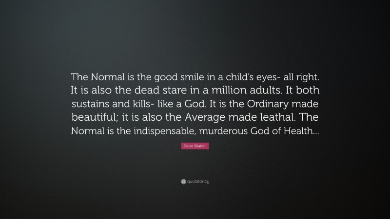Peter Shaffer Quote: “The Normal is the good smile in a child’s eyes- all right. It is also the dead stare in a million adults. It both sustains and kills- like a God. It is the Ordinary made beautiful; it is also the Average made leathal. The Normal is the indispensable, murderous God of Health...”