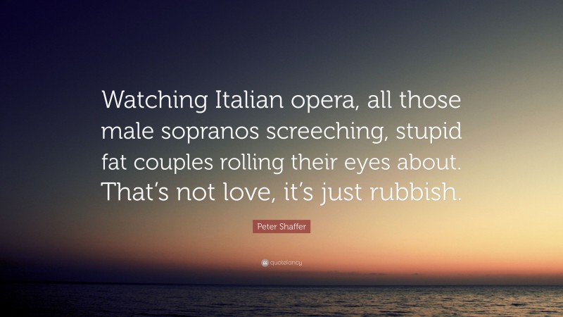 Peter Shaffer Quote: “Watching Italian opera, all those male sopranos screeching, stupid fat couples rolling their eyes about. That’s not love, it’s just rubbish.”