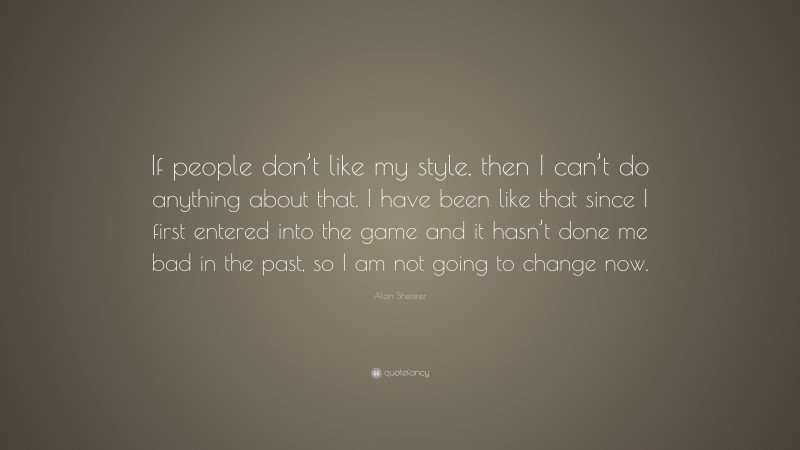 Alan Shearer Quote: “If people don’t like my style, then I can’t do anything about that. I have been like that since I first entered into the game and it hasn’t done me bad in the past, so I am not going to change now.”