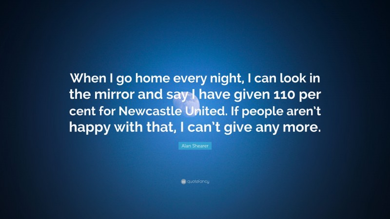 Alan Shearer Quote: “When I go home every night, I can look in the mirror and say I have given 110 per cent for Newcastle United. If people aren’t happy with that, I can’t give any more.”
