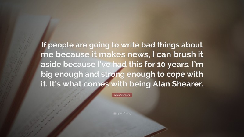 Alan Shearer Quote: “If people are going to write bad things about me because it makes news, I can brush it aside because I’ve had this for 10 years. I’m big enough and strong enough to cope with it. It’s what comes with being Alan Shearer.”