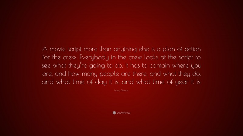 Harry Shearer Quote: “A movie script more than anything else is a plan of action for the crew. Everybody in the crew looks at the script to see what they’re going to do. It has to contain where you are, and how many people are there, and what they do, and what time of day it is, and what time of year it is.”