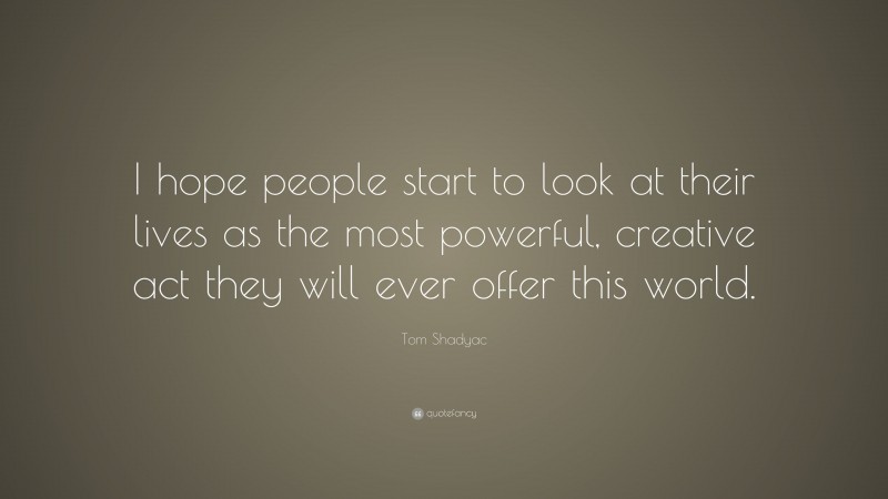 Tom Shadyac Quote: “I hope people start to look at their lives as the most powerful, creative act they will ever offer this world.”