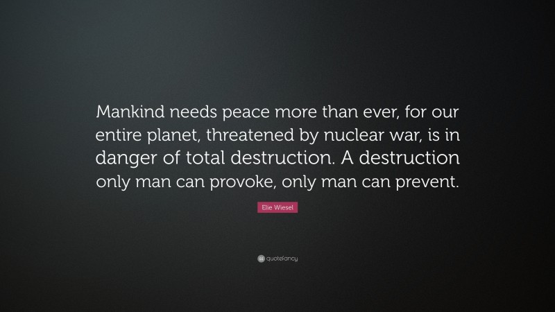 Elie Wiesel Quote: “Mankind needs peace more than ever, for our entire planet, threatened by nuclear war, is in danger of total destruction. A destruction only man can provoke, only man can prevent.”