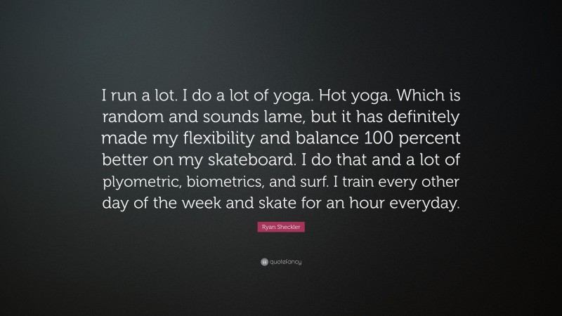 Ryan Sheckler Quote: “I run a lot. I do a lot of yoga. Hot yoga. Which is random and sounds lame, but it has definitely made my flexibility and balance 100 percent better on my skateboard. I do that and a lot of plyometric, biometrics, and surf. I train every other day of the week and skate for an hour everyday.”