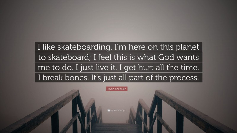 Ryan Sheckler Quote: “I like skateboarding. I’m here on this planet to skateboard; I feel this is what God wants me to do. I just live it. I get hurt all the time. I break bones. It’s just all part of the process.”