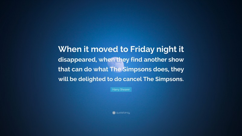 Harry Shearer Quote: “When it moved to Friday night it disappeared, when they find another show that can do what The Simpsons does, they will be delighted to do cancel The Simpsons.”