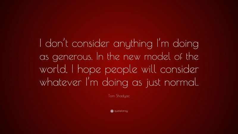 Tom Shadyac Quote: “I don’t consider anything I’m doing as generous. In the new model of the world, I hope people will consider whatever I’m doing as just normal.”