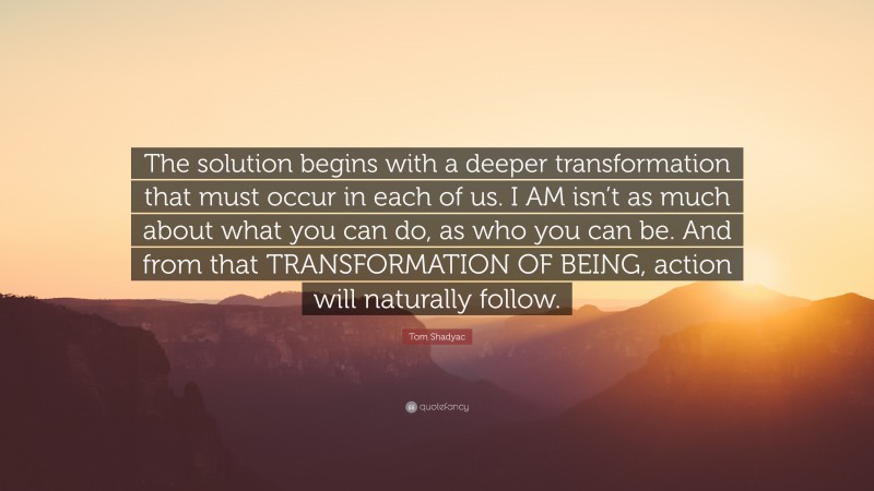 Tom Shadyac Quote: “The solution begins with a deeper transformation that must occur in each of us. I AM isn’t as much about what you can do, as who you can be. And from that TRANSFORMATION OF BEING, action will naturally follow.”