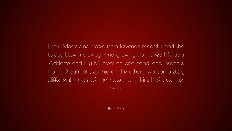 Sarah Shahi Quote: “I saw Madeleine Stowe from Revenge recently, and she totally blew me away. And growing up I loved Morticia Addams and Lily Munster on one hand, and Jeannie from I Dream of Jeannie on the other. Two completely different ends of the spectrum, kind of like me.”