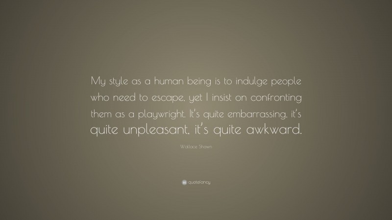 Wallace Shawn Quote: “My style as a human being is to indulge people who need to escape, yet I insist on confronting them as a playwright. It’s quite embarrassing, it’s quite unpleasant, it’s quite awkward.”