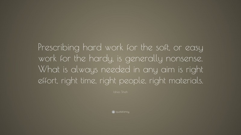 Idries Shah Quote: “Prescribing hard work for the soft, or easy work for the hardy, is generally nonsense. What is always needed in any aim is right effort, right time, right people, right materials.”