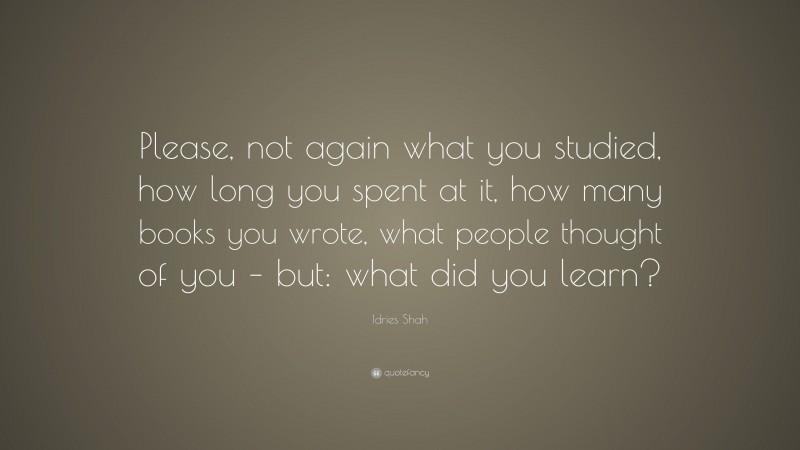 Idries Shah Quote: “Please, not again what you studied, how long you spent at it, how many books you wrote, what people thought of you – but: what did you learn?”