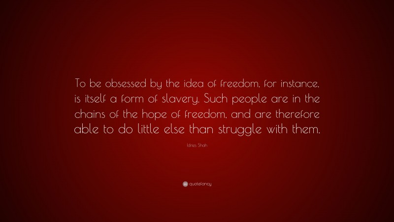 Idries Shah Quote: “To be obsessed by the idea of freedom, for instance, is itself a form of slavery. Such people are in the chains of the hope of freedom, and are therefore able to do little else than struggle with them.”