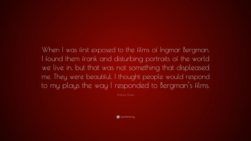 Wallace Shawn Quote: “When I was first exposed to the films of Ingmar Bergman, I found them frank and disturbing portraits of the world we live in, but that was not something that displeased me. They were beautiful. I thought people would respond to my plays the way I responded to Bergman’s films.”