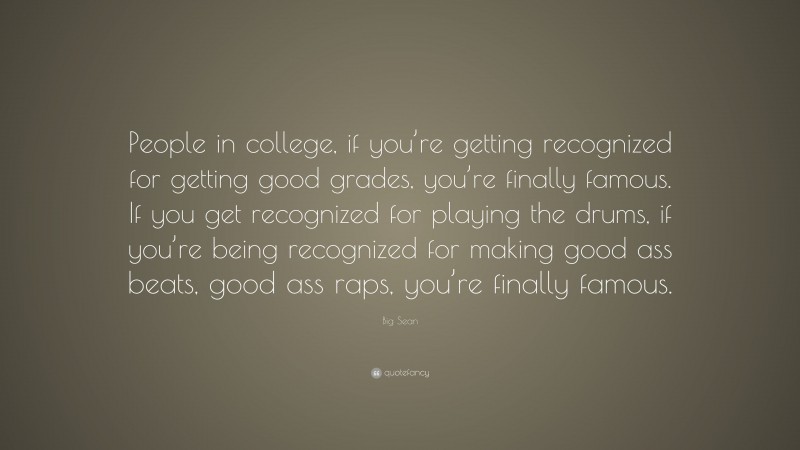 Big Sean Quote: “People in college, if you’re getting recognized for getting good grades, you’re finally famous. If you get recognized for playing the drums, if you’re being recognized for making good ass beats, good ass raps, you’re finally famous.”