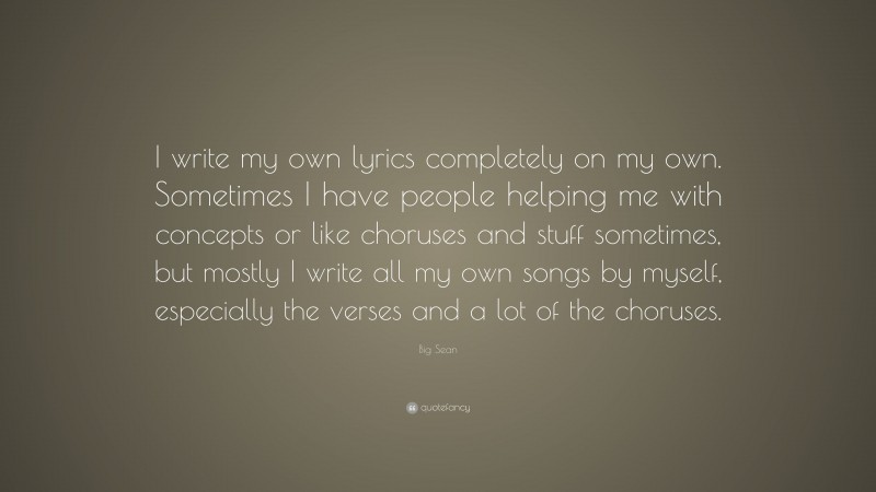 Big Sean Quote: “I write my own lyrics completely on my own. Sometimes I have people helping me with concepts or like choruses and stuff sometimes, but mostly I write all my own songs by myself, especially the verses and a lot of the choruses.”