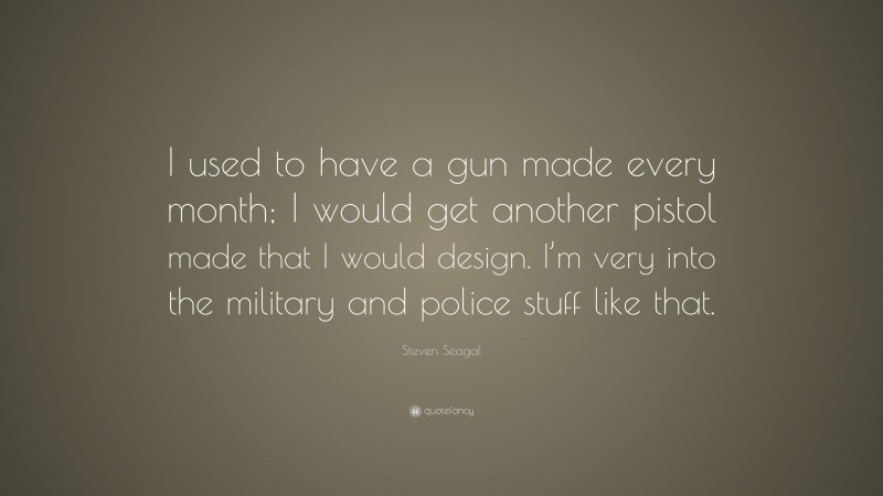Steven Seagal Quote: “I used to have a gun made every month; I would get another pistol made that I would design. I’m very into the military and police stuff like that.”