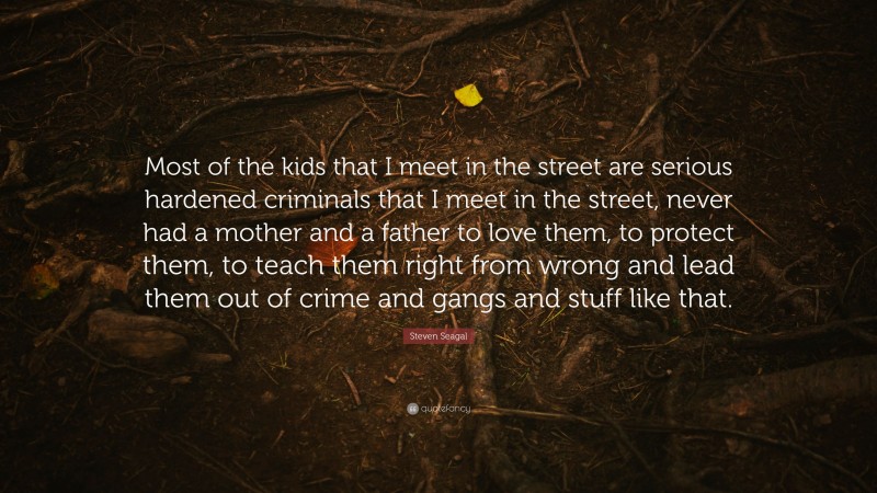 Steven Seagal Quote: “Most of the kids that I meet in the street are serious hardened criminals that I meet in the street, never had a mother and a father to love them, to protect them, to teach them right from wrong and lead them out of crime and gangs and stuff like that.”